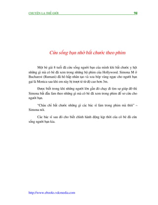 CHUYÏÅN LAÅ THÏË GIÚÁI                                                                 94




                 Cûáu söëng baån nhúâ bùæt chûúác theo phim

         Möåt beá gaái 8 tuöíi àaä cûáu söëng ngûúâi baån cuãa mònh khi bùæt chûúác y hïåt
nhûäng gò maâ cö beá àaä xem trong nhûäng böå phim cuãa Hollywood. Simona M úã
Bucharest (Rumani) àaä hö hêëp nhên taåo vaâ xoa boáp vuâng ngûåc cho ngûúâi baån
gaåi laâ Monica sau khi em naây bõ trûúåt teá tûâ àöå cao hún 3m.
       Àûúåc biïët trong khi nhûäng ngûúâi lúán gêìn àoá chaåy ài tòm sûå giuáp àúä thò
Simona bùæt àêìu laâm theo nhûäng gò maâ cö beá àaä xem trong phim àïí sú cûáu cho
ngûúâi baån.

     “Chaáu chó bùæt chûúác nhûäng gò caác baác sô laâm trong phim maâ thöi” –
Simona noái.

       Caác baác sô sau àoá cho biïët chñnh haânh àöång kõp thúâi cuãa cö beá àaä cûáu
söëng ngûúâi baån kia.




http://www.ebooks.vdcmedia.com
 