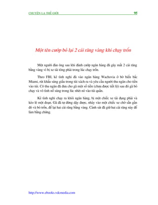 CHUYÏÅN LAÅ THÏË GIÚÁI                                                                        95




     Möåt tïn cûúáp boã laåi 2 caái rùng vaâng khi chaåy tröën

       Möåt ngûúâi àaân öng sau khi àaánh cûúáp ngên haâng àaä gaäy mêët 2 caái rùng
bùçng vaâng vò bõ xe taãi töng phaãi trong luác chaåy tröën.

        Theo FBI, keã tònh nghi àaä vaâo ngên haâng Wachovia úã búâ biïín bùæc
Miami, ruát khêíu suáng giêëu trong tuái xaách ra vaâ yïu cêìu ngûúâi thu ngên cho tiïìn
vaâo tuái. Cö thu ngên àaä àûa cho gaä möåt söë tiïìn (chûa àûúåc tiïët löå) sau àoá gaä boã
chaåy vaâ vö tònh nöí suáng trong luác nheát noá vaâo tuái quêìn.

        Keã tònh nghi chaåy ra khoãi ngên haâng, bõ möåt chiïëc xe taãi àuång phaãi vaâ
keáo lï möåt àoaån. Gaä àaä tûå àûáng dêåy àûúåc, nhaãy vaâo möåt chiïëc xe chúâ sùén gêìn
àoá vaâ boã tröën, àïí laåi hai caái rùng bùçng vaâng. Caãnh saát àaä giûä hai caái rùng naây àïí
laâm bùçng chûáng.




http://www.ebooks.vdcmedia.com
 