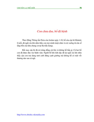 CHUYÏÅN LAÅ THÏË GIÚÁI                                                                  96




                            Con chûa àau, böë àaä bïånh

        Theo Haäng Thöng têën Petra cuãa Jordan ngaây 1.10, böë cuãa cêåu beá Khaled,
6 tuöíi, àaä ngêët xóu khi nhòn thêëy con trai mònh trûúåt chên vaâ rúi xuöëng tûâ cûãa söí
têìng böën cuãa khu chung cû taåi thõ trêën Zarqa.

       Rêët may cêåu beá àaä rúi truáng àöëng caát lúán vaâ khöng hïì hêën gò. Caã hai böë
con àaä àûúåc àûa vaâo bïånh viïån. Ngûúâi böë khi tónh dêåy àaä laåi ngêët xóu khi nhòn
thêëy cêåu con trai àang tûúi cûúâi àûáng caånh giûúâng maâ khöng hïì coá möåt vïët
thûúng naâo sau cuá ngaä.




http://www.ebooks.vdcmedia.com
 