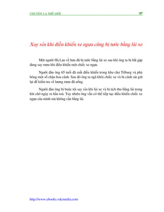 CHUYÏÅN LAÅ THÏË GIÚÁI                                                                 97




Xay xón khi àiïìu khiïín xe ngûåa cuäng bõ tûúác bùçng laái xe


      Möåt ngûúâi Haâ Lan vïì hûu àaä bõ tûúác bùçng laái xe sau khi öng ta bõ bùæt gùåp
àang say rûúåu khi àiïìu khiïín möåt chiïëc xe ngûåa.

         Ngûúâi àaân öng 65 tuöíi àaä mêët àiïìu khiïín trong khu chúå Tilburg vaâ phaá
hoãng möåt söë chêåu hoa caãnh. Sau àoá öng ta ngaä khoãi chiïëc xe vaâ bõ caãnh saát giûä
laåi àïí kiïím tra vïì lûúång rûúåu àaä uöëng.

       Ngûúâi àaân öng bõ buöåc töåi say xón khi laái xe vaâ bõ tõch thu bùçng laái trong
khi chúâ ngaây ra hêìu toaâ. Tuy nhiïn öng vêîn coá thïí tiïëp tuåc àiïìu khiïín chiïëc xe
ngûåa cuãa mònh maâ khöng cêìn bùçng laái.




http://www.ebooks.vdcmedia.com
 