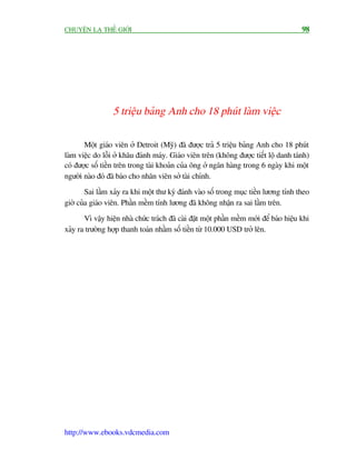 CHUYÏÅN LAÅ THÏË GIÚÁI                                                                   98




                  5 triïåu baãng Anh cho 18 phuát laâm viïåc

       Möåt giaáo viïn úã Detroit (Myä) àaä àûúåc traã 5 triïåu baãng Anh cho 18 phuát
laâm viïåc do löîi úã khêu àaánh maáy. Giaáo viïn trïn (khöng àûúåc tiïët löå danh taánh)
coá àûúåc söë tiïìn trïn trong taâi khoaãn cuãa öng úã ngên haâng trong 6 ngaây khi möåt
ngûúâi naâo àoá àaä baáo cho nhên viïn súã taâi chñnh.
        Sai lêìm xaãy ra khi möåt thû kyá àaánh vaâo söë trong muåc tiïìn lûúng tñnh theo
giúâ cuãa giaáo viïn. Phêìn mïìm tñnh lûúng àaä khöng nhêån ra sai lêìm trïn.
       Vò vêåy hiïån nhaâ chûác traách àaä caâi àùåt möåt phêìn mïìm múái àïí baáo hiïåu khi
xaãy ra trûúâng húåp thanh toaán nhêìm söë tiïìn tûâ 10.000 USD trúã lïn.




http://www.ebooks.vdcmedia.com
 