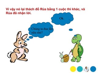 Vì vậy nó lại thách đố Rùa bằng 1 cuộc thi khác, và
Rùa đã nhận lời.
                                   Ok.


                Chúng ta đua lần
                nữa nhé?
 