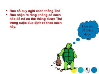  Rùa cố suy nghĩ cách thắng Thỏ
 Rùa nhận ra rằng không có cách
  nào để nó có thể thắng được Thỏ
  trong cuộc đua định ra theo cách
  này.                               Làm sao
                                     để thắng
                                      được
                                       thỏ?
 