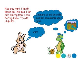 Rùa suy nghĩ 1 lát rồi
thách đố Thỏ đua 1 lần
nữa nhưng trên 1 con      Chúng ta có thể đua tiếp?
đường khác. Thỏ đã        Lần này đua đường khác
nhận lời                  nghe.



                         OK!
 