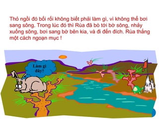 Thỏ ngồi đó bối rối không biết phải làm gì, vì không thể bơi
sang sông. Trong lúc đó thì Rùa đã bò tới bờ sông, nhảy
xuống sông, bơi sang bờ bên kia, và đi đến đích. Rùa thắng
một cách ngoạn mục !




         Làm gì
          đây?
 