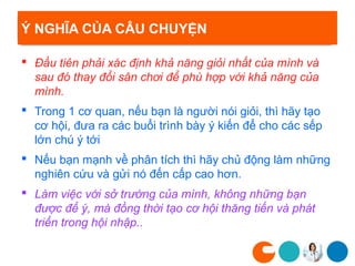 Ý NGHĨA CỦA CÂU CHUYỆN

 Đầu tiên phải xác định khả năng giỏi nhất của mình và
  sau đó thay đổi sân chơi để phù hợp với khả năng của
  mình.
 Trong 1 cơ quan, nếu bạn là người nói giỏi, thì hãy tạo
  cơ hội, đưa ra các buổi trình bày ý kiến để cho các sếp
  lớn chú ý tới
 Nếu bạn mạnh về phân tích thì hãy chủ động làm những
  nghiên cứu và gửi nó đến cấp cao hơn.
 Làm việc với sở trường của mình, không những bạn
  được để ý, mà đồng thời tạo cơ hội thăng tiến và phát
  triển trong hội nhập..
 