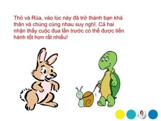 Thỏ và Rùa, vào lúc này đã trở thành bạn khá
thân và chúng cùng nhau suy nghĩ. Cả hai
nhận thấy cuộc đua lần trước có thể được tiến
hành tốt hơn rất nhiều!
 