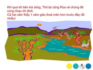 Khi qua tới bên kia sông, Thỏ lại cõng Rùa và chúng đã
cùng nhau tới đích.
Cả hai cảm thấy 1 cảm giác thoả mãn hơn trước đây rất
nhiều!
 