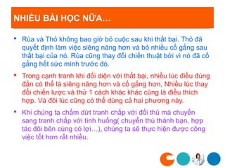 NHIỀU BÀI HỌC NỮA…

 Rùa và Thỏ không bao giờ bỏ cuộc sau khi thất bại. Thỏ đã
  quyết định làm việc siêng năng hơn và bỏ nhiều cố gắng sau
  thất bại của nó. Rùa cũng thay đổi chiến thuật bởi vì nó đã cố
  gắng hết sức mình trước đó.
 Trong cạnh tranh khi đối diện với thất bại, nhiều lúc điều đúng
  đắn có thể là siêng năng hơn và cố gắng hơn, Nhiều lúc thay
  đổi chiến lược và thử 1 cách khác khác cũng là điều thích
  hợp. Và đôi lúc cũng có thể dùng cả hai phương này.
 Khi chúng ta chấm dứt tranh chấp với đối thủ mà chuyển
  sang tranh chấp với tình huống( chuyển thù thành bạn, hợp
  tác đôi bên cùng có lợi…), chúng ta sẽ thực hiện được công
  việc tốt hơn rất nhiều.
 