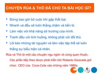 CHUYỆN RÙA & THỎ ĐÃ CHO TA BÀI HỌC GÌ?

 Đừng bao giờ bỏ cuộc khi gặp thất bại.
 Nhanh và đều sẽ luôn thắng chậm và bền bỉ.
 Làm việc với khả năng sở trường của mình.
 Tranh đấu với tình huống, không phải với đối thủ.
 Lôi kéo những tài nguyên và làm việc tập thể sẻ luôn
  thắng sự biểu hiện cá nhân.
Rùa và Thỏ là một câu chuyện ngụ ngôn vô cùng quen thuộc.
  Các phần tiếp theo được phát triển bởi Roberto Goizueta giữ
  chức CEO của Coca-Cola vào những năm 1980s,
 