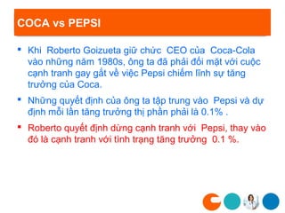 COCA vs PEPSI

 Khi Roberto Goizueta giữ chức CEO của Coca-Cola
  vào những năm 1980s, ông ta đã phải đối mặt với cuộc
  cạnh tranh gay gắt về việc Pepsi chiếm lĩnh sự tăng
  trưởng của Coca.
 Những quyết định của ông ta tập trung vào Pepsi và dự
  định mỗi lần tăng trưởng thị phần phải là 0.1% .
 Roberto quyết định dừng cạnh tranh với Pepsi, thay vào
  đó là cạnh tranh với tình trạng tăng trưởng 0.1 %.
 