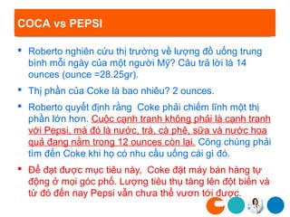 COCA vs PEPSI

 Roberto nghiên cứu thị trường về lượng đồ uống trung
  bình mỗi ngày của một người Mỹ? Câu trả lời là 14
  ounces (ounce =28.25gr).
 Thị phần của Coke là bao nhiêu? 2 ounces.
 Roberto quyết định rằng Coke phải chiếm lĩnh một thị
  phần lớn hơn. Cuộc cạnh tranh không phải là cạnh tranh
  với Pepsi, mà đó là nước, trà, cà phê, sữa và nước hoa
  quả đang nằm trong 12 ounces còn lại. Công chúng phải
  tìm đến Coke khi họ có nhu cầu uống cái gì đó.
 Để đạt được mục tiêu này, Coke đặt máy bán hàng tự
  động ở mọi góc phố. Lượng tiêu thụ tăng lên đột biến và
  từ đó đến nay Pepsi vẫn chưa thể vươn tới được.
 