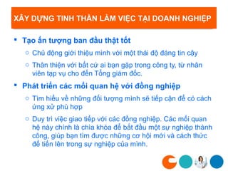 XÂY DỰNG TINH THẦN LÀM VIỆC TẠI DOANH NGHIỆP

 Tạo ấn tượng ban đầu thật tốt
   o Chủ động giới thiệu mình với một thái độ đáng tin cậy
   o Thân thiện với bất cứ ai bạn gặp trong công ty, từ nhân
     viên tạp vụ cho đến Tổng giám đốc.
 Phát triển các mối quan hệ với đồng nghiệp
   o Tìm hiểu về những đối tượng mình sẽ tiếp cận để có cách
     ứng xử phù hợp
   o Duy trì việc giao tiếp với các đồng nghiệp. Các mối quan
     hệ này chính là chìa khóa để bắt đầu một sự nghiệp thành
     công, giúp bạn tìm được những cơ hội mới và cách thức
     để tiến lên trong sự nghiệp của mình.
 