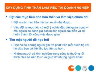 XÂY DỰNG TINH THẦN LÀM VIỆC TẠI DOANH NGHIỆP

 Đặt các mục tiêu cho bản thân và làm việc chăm chỉ
   o Đặt ra các mục tiêu mà bạn muốn đạt được .
   o Việc đặt ra mục tiêu có một ý nghĩa đặc biệt quan trọng vì
     mọi người sẽ đánh giá bạn là con người cầu tiến và sẽ
     hoàn thành tốt công việc được giao
 Tìm một người để học hỏi
   o Học hỏi từ những người giỏi và phát triển mối quan hệ với
     họ giúp bạn có thể tiếp tục tiến xa hơn .
   o Những người có kinh nghiệm trong công ty thường rất
     thích chia sẻ kiến thức và giúp đỡ những người khác
 