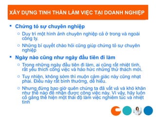 XÂY DỰNG TINH THẦN LÀM VIỆC TẠI DOANH NGHIỆP

 Chứng tỏ sự chuyên nghiệp
  o Duy trì một hình ảnh chuyên nghiệp cả ở trong và ngoài
    công ty.
  o Những bí quyết chào hỏi cũng giúp chứng tỏ sự chuyên
    nghiệp
 Ngày nào cũng như ngày đầu tiên đi làm
  o Trong những ngày đầu tiên đi làm, ai cũng rất nhiệt tình,
    rất yêu thích công việc và háo hức những thử thách mới.
  o Tuy nhiên, không sớm thì muộn cảm giác này cũng nhạt
    phai. Điều này rất bình thường, dễ hiểu.
  o Nhưng đừng bao giờ quên chúng ta đã vất vả và khó khăn
    như thể nào để nhận được công việc này. Vì vậy, hãy luôn
    cố gắng thể hiện một thái độ làm việc nghiêm túc và nhiệt
    tình
 