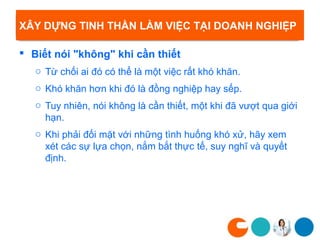XÂY DỰNG TINH THẦN LÀM VIỆC TẠI DOANH NGHIỆP

 Biết nói "không" khi cần thiết
   o Từ chối ai đó có thể là một việc rất khó khăn.
   o Khó khăn hơn khi đó là đồng nghiệp hay sếp.
   o Tuy nhiên, nói không là cần thiết, một khi đã vượt qua giới
     hạn.
   o Khi phải đối mặt với những tình huống khó xử, hãy xem
     xét các sự lựa chọn, nắm bắt thực tế, suy nghĩ và quyết
     định.
 