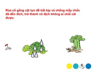 Rùa cố gắng cật lực để bắt kịp và chẳng mấy chốc
đã đến đích, trở thành vô địch không ai chối cãi
được.
 