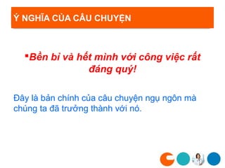 Ý NGHĨA CỦA CÂU CHUYỆN



  Bền bỉ và hết mình với công việc rất
               đáng quý!

Đây là bản chính của câu chuyện ngụ ngôn mà
chúng ta đã trưởng thành với nó.
 
