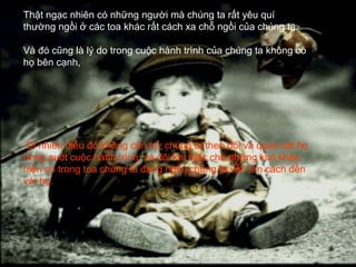 Thật ngạc nhiên có những người mà chúng ta rất yêu quí
thường ngồi ở các toa khác rất cách xa chỗ ngồi của chúng ta.

Và đó cũng là lý do trong cuộc hành trình của chúng ta không có
họ bên cạnh,




 Dĩ nhiên điều đó không cản trở chúng ta theo dõi và quan sát họ
trong suốt cuộc hành trình, và đôi khi mặc cho những khó khăn
hiện có trong toa chúng ta đang ngồi, chúng ta vẫn tìm cách đến
với họ.
 