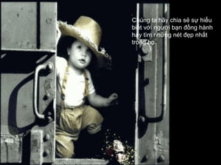 Chúng ta hãy chia sẻ sự hiểu
biết với người bạn đồng hành
hay tìm những nét đẹp nhất
trong họ.
 