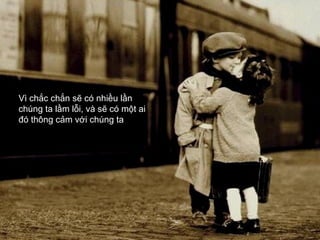 Vì chắc chắn sẽ có nhiều lần
chúng ta lầm lỗi, và sẽ có một ai
đó thông cảm với chúng ta
 