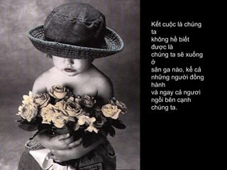 Kết cuộc là chúng
ta
không hề biết
được là
chúng ta sẽ xuống
ở
sân ga nào, kể cả
những người đồng
hành
và ngay cả ngươì
ngồi bên cạnh
chúng ta.
 