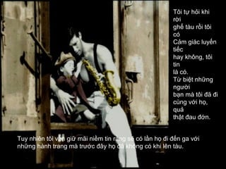 Tôi tự hỏi khi
                                                        rời
                                                        ghế tàu rồi tôi
                                                        có
                                                        Cảm giác luyến
                                                        tiếc
                                                        hay không, tôi
                                                        tin
                                                        là có.
                                                        Từ biệt những
                                                        người
                                                        bạn mà tôi đã đi
                                                        cùng với họ,
                                                        quả
                                                        thật đau đớn.


Tuy nhiên tôi vẫn giữ mãi niềm tin rằng sẽ có lần họ đi đến ga với
những hành trang mà trước đây họ đã không có khi lên tàu.
 