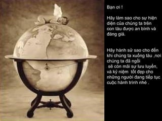 Bạn ơi !

Hãy làm sao cho sự hiện
diện của chúng ta trên
con tàu được an bình và
đáng giá.


Hãy hành sử sao cho đến
khi chúng ta xuống tàu ,nơi
chúng ta đã ngồi
 sẽ còn mãi sự lưu luyến,
và kỷ niệm tốt đẹp cho
những người đang tiếp tục
cuộc hành trình nhé .
 