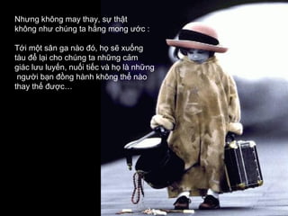 Nhưng không may thay, sự thật
không như chúng ta hằng mong ước :

Tới một sân ga nào đó, họ sẽ xuống
tàu để lại cho chúng ta những cảm
giác lưu luyến, nuối tiếc và họ là những
 người bạn đồng hành không thể nào
thay thế được…
 