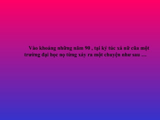 Vào khoảng những năm 90 , tại ký túc xá nữ cũa một trường đại học nọ từng xảy ra một chuyện như sau …   