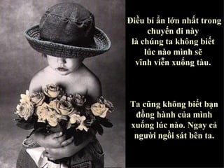 Điều bí ẩn lớn nhất trong chuyến đi này  là chúng ta không biết  lúc nào mình sẽ  vĩnh viễn xuống tàu.  Ta cũng không biết bạn đồng hành của mình xuống lúc nào. Ngay cả người ngồi sát bên ta. 