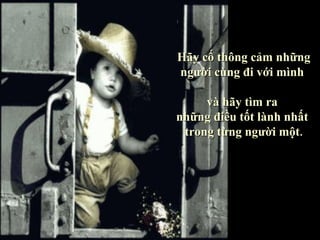 Hãy cố thông cảm những
người cùng đi với mình

     và hãy tìm ra
những điều tốt lành nhất
 trong từng người một.
 