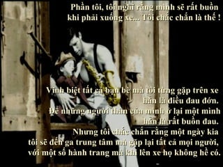 Phần tôi, tôi nghĩ rằng mình sẽ rất buồn
          khi phải xuống xe... Tôi chắc chắn là thế !




      Vĩnh biệt tất cả bạn bè mà tôi từng gặp trên xe
                                hẳn là điều đau đớn.
       Để những người thân của mình ở lại một mình
                                hẳn là rất buồn đau.
             Nhưng tôi chắc chắn rằng một ngày kia
tôi sẽ đến ga trung tâm mà gặp lại tất cả mọi người,
với một số hành trang mà khi lên xe họ không hề có.
 