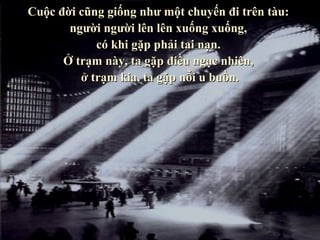 Cuộc đời cũng giống như một chuyến đi trên tàu:
       người người lên lên xuống xuống,
            có khi gặp phải tai nạn.
      Ở trạm này, ta gặp điều ngạc nhiên,
         ở trạm kia, ta gặp nỗi u buồn.
 