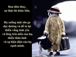 Đau đớn thay,
 sự thật thì khác hẳn.


 Họ xuống một sân ga
 dọc đường và để ta lại
  thiếu vắng tình yêu
và lòng trìu mến của họ,
     thiếu thân tình
 và sự hiện diện của họ
       cạnh mình.
 