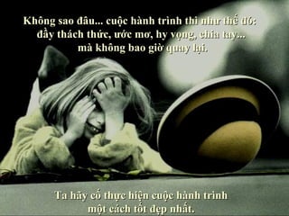 Không sao đâu... cuộc hành trình thì như thế đó:
  đầy thách thức, ước mơ, hy vọng, chia tay...
          mà không bao giờ quay lại.




      Ta hãy cố thực hiện cuộc hành trình
            một cách tốt đẹp nhất.
 