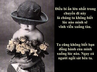 Điều bí ẩn lớn nhất trong
      chuyến đi này
 là chúng ta không biết
     lúc nào mình sẽ
  vĩnh viễn xuống tàu.



Ta cũng không biết bạn
 đồng hành của mình
xuống lúc nào. Ngay cả
 người ngồi sát bên ta.
 