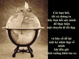 Các bạn hỡi,
   tất cả chúng ta
hãy làm hết sức mình
     để thực hiện
một chuyến đi tốt đẹp


   và hãy cố để lại
 một kỷ niệm đẹp về
         mình
      khi đến giờ
phải xuống khỏi toa xe.
 