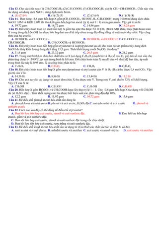 Câu 13. Cho các chất sau: (1) CH3COOC2H3; (2) C2H3COOH; (3) CH3COOC2H5 và (4) CH2=CH-COOCH3. Chất nào vừa
tác dụng với dung dịch NaOH, dung dịch nước brom.
A. (1) (2) (4)
B. (1) (2) (3)
C. (2) (3) (4)
D. (1) (3) (4)
Câu 14. Đun nóng 14,8 gam hỗn hợp X gồm (CH3COOCH3, HCOOC2H5, C2H5COOH) trong 100,0 ml dung dịch chứa
NaOH 1,0M và KOH 1,0M thì thu 4,68 gam hỗn hợp hai ancol (tỷ lệ mol 1 : 1) và m gam muối. Vậy giá trị m là:
A. 19,72 gam
B. 16,72 gam
C. 14,96 gam
D. 18,28 gam
Câu 15. Đốt cháy hoàn toàn 0,1 mol hỗn hợp X gồm hai este thu được 5,6 lít CO 2 (đktc). Mặt khác, thuỷ phân hoàn toàn
X trong dung dịch NaOH thu được hỗn hợp hai ancol kế tiếp nhau trong dãy đồng đẳng và một muối duy nhất. Vậy công
thức của hai este là:
A. HCOOCH3 và CH3COOC2H5
B. HCOOCH3 và HCOOC2H5 C. CH3COOCH3 và
CH3COOC2H5
D. CH3COOCH3 và HCOOCH3
Câu 16. Đốt cháy hoàn toàn hỗn hợp gồm etylaxetat và isopropylaxetat sau đó cho toàn bộ sản phẩm cháy dung dịch
NaOH dư thấy khối lượng dung dịch tăng 15,5 gam. Tính khối lượng muối Na2CO3 thu được?
A. 31,8 gam
B. 23,32 gam
C. 26,5 gam
D. 21,2 gam
Câu 17. Trong một bình kín chứa hơi chất hữu cơ X (có dạng CnH2nO2) mạch hở và O2 (số mol O2 gấp đôi số mol cần cho
phản ứng cháy) ở 139,90C, áp suất trong bình là 0,8 atm. Đốt cháy hoàn toàn X sau đó đưa về nhiệt độ ban đầu, áp suất
trong bình lúc này là 0,95 atm. X có công thức phân tử là:
A. C4H8O2
B. C3H6O2
C. CH2O2
D. C2H4O2
Câu 18. Đốt cháy hoàn toàn hỗn hợp X gồm metylpropionat và etyl axetat cần V lít O 2 (đktc) thu được 0,4 mol CO2. Vậy
giá trị của V là:
A. 14,56 lít
B. 8,96 lít
C. 13,44 lít
D. 11,2 lít
Câu 19. Cho axit acrylic tác dụng với ancol đơn chức X thu được este Y. Trong este Y, oxi chiếm 32% về khối lượng.
Vậy CT của X là:
A. CH3OH
B. C3H5OH
C. C3H7OH
D. C2H5OH
Câu 20. Hỗn hợp X gồm HCOOH và CH3COOH được lấy theo tỷ lệ 1 : 1. Cho 10,6 gam hỗn hợp X tác dụng với CH 3OH
dư (xt H2SO4 đặc) . Tính khối lượng este thu được biết hiệu suất các phản ứng đều đạt 80%.
A. 12,2 gam
B. 11,92 gam
C. 10,72 gam
D. 13,6 gam
Câu 21. Để điều chế phenyl axetat, hóa chất cần dùng là:
A. phenylclorua và natri axetat B. phenol và axit axetic, H2SO4 đặcC. natriphenolat và axit axetic
D. phenol và
anhiđrit axetic
Câu 22. Cách nào sau đây có thể dùng để điều chế etyl axetat?
A. Đun hồi lưu hỗn hợp axit axetic, etanol và axit sunfuric đặc.
B. Đun hồi lưu hỗn hợp
etanol, giấm và axit sunfuric đặc.
C. Đun sôi hỗn hợp axit axetic, etanol và axit sunfuric đặc trong cốc chịu nhiệt.
D. Đun hồi lưu hỗn hợp axit axetic, rượu trắng và axit sunfuric đặc.
Câu 23. Để điều chế vinyl axetat, hóa chất cần sử dụng là: (Giả thiết các chất xúc tác và thiết bị có đủ)
A. natri axetat và vinyl clorua B. anhiđrit axetic và axetilen C. axit axetic và ancol vinylic
D. axit axetic và axetilen

 