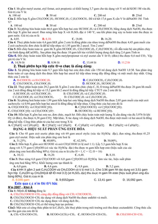 Câu 1. hh gồm metyl axetat, etyl fomat, axit propionic có khối lượng 3,7 gam cho tác dụng với V ml dd KOH 1M vừa đủ.
Giá trị của V là:
A. 100 ml
B. 50 ml
C. 200 ml
D. 25ml
Câu 2. Hỗn hợp X gồm CH3COOC2H5; HCOOC3H7; C2H5COOCH3. Để t/d hết 17,6 gam X cần V lit ddNaOH 1M. Tính
V?
A. 100 ml
B. 50 ml
C. 200 ml
D. 25ml
Câu 3: Xà phòng hóa hoàn toàn 66,6 gam hỗn hợp hai este HCOOC 2H5 và CH3COOCH3 bằng dung dịch NaOH, thu được
hỗn hợp X gồm hai ancol. Đun nóng hỗn hợp X với H2SO4 đặc ở 140 oC, sau khi phản ứng xảy ra hoàn toàn thu được m
gam nước. Giá trị của m là
A. 4,05.
B. 8,10.
C. 18,00.
D. 16,20.
Câu 4. Thuỷ phân hoàn toàn 4,4 gam hhX gồm 2 este là đồng phân của nhau trong ddNaOH thu được 4,45 gam muối của
2 axit cacboxylic đơn chức là đđ kế tiếp nhau và 1,95 gam hh 2 ancol. Tìm 2 este?
Câu 5. Đốt cháy hoàn toàn m gam hh X gồm HCOOC3H7, CH3COOC2H5, C2H5COOCH3; rồi dẫn toàn bộ sản phẩm cháy
vào bình đựng ddCa(OH)2. Sau phản ứng thu được 10 gam kết tủa và khối lượng dung dịch tăng 2,4 gam.Tính m
Câu 6. Đốt cháy hoàn toàn hỗn hợp X gồm metylpropionat và etyl axetat cần V lít O 2 (đktc) thu được 0,4 mol CO2. Vậy
giá trị của V là:
A. 14,56 lít
B. 8,96 lít
C. 13,44 lít
D. 11,2 lít

2. Thuû ph©n hçn hîp este ®¬n chøc là đồng đẳng:
Câu 3. Xà phòng hóa hoàn toàn 9,7 gam hỗn hợp hai este đơn chức cần 150 ml dung dịch NaOH 1,0 M. Sau phản ứng
hoàn toàn cô cạn dung dịch thu được hỗn hợp hai ancol kế tiếp nhau trong dãy đồng đẳng và một muối duy nhất. Công
thức của 2 este là:
A. H-COOCH3 và H-COOC2H5
B. C2H3COOCH3, C2H3COOC2H5
C. CH3COOCH3, CH3COOC2H5
D. HCOOC2H5, HCOOC3H7
Câu 22. Thuỷ phân hoàn toàn 29,2 gam hh X gồm 2 este đơn chức chứa C, H, O trong ddNaOH thu được 26 gam hh muối
của 2 axit đồng đẳng kế tiếp và 15,2 gam hh 2 ancol là đông đẳng kế tiếp. CTCT của 2 este đó là:
A.HCOOC2H5 và CH3COOC3H7.
B. CH3COOC2H5 và C2H5COOC3H7.
C.C2H5COOC2H5 và CH3COOCH3.
D. CH3COOC3H7 và C2H5COOC2H5.
Câu 8: Xà phòng hoá hoàn toàn 1,99 gam hỗn hợp hai este bằng dung dịch NaOH thu được 2,05 gam muối của một axit
cacboxylic và 0,94 gam hỗn hợp hai ancol là đồng đẳng kế tiếp nhau. Công thức của hai este đó là
A. CH3COOCH3 và CH3COOC2H5.
B. C2H5COOCH3 và C2H5COOC2H5.
C. CH3COOC2H5 và CH3COOC3H7.
D. HCOOCH3 và HCOOC2H5.
Câu 10: Hỗn hợp X gồm hai este no, đơn chức, mạch hở. Đốt cháy hoàn toàn một lượng X cần dùng vừa đủ 3,976 lít khí
O2 (ở đktc), thu được 6,38 gam CO2. Mặt khác, X tác dụng với dung dịch NaOH, thu được một muối và hai ancol là đồng
đẳng kế tiếp. Công thức phân tử của hai este trong X là
A. C2H4O2 và C5H10O2. B. C2H4O2 và C3H6O2. C. C3H4O2 và C4H6O2. D. C3H6O2 và C4H8O2..

DẠNG 4: HIỆU SUẤT PHẢN ỨNG ESTE HÓA

Câu 1: Cho 45 gam axit axetic phản ứng với 69 gam ancol etylic (xúc tác H2SO4 đặc), đun nóng, thu được 41,25
gam etyl axetat. Hiệu suất của phản ứng este hoá là
A. 31,25%.
B. 40,00%.
C. 62,50%.
D. 50,00%.
Câu 2: Hỗn hợp X gồm axit HCOOH và axit CH3COOH (tỉ lệ mol 1:1). Lấy 5,3 gam hỗn hợp X tác
dụng với 5,75 gam C2H5OH (có xúc tác H2SO4 đặc) thu được m gam hỗn hợp este (hiệu suất của các
phản ứng este hoá đều bằng 80%). Giá trị của m là (cho H = 1, C = 12, O = 16)
A. 10,12.
B. 16,20.
C. 6,48.
D. 8,10.
Câu 3: Đun nóng 6,0 gam CH3COOH với 6,0 gam C2H5OH (có H2SO4 làm xúc tác, hiệu suất phản
ứng este hoá bằng 50%). Khối lượng este tạo thành là
A. 6,0 gam.
B. 4,4 gam.
C. 8,8 gam.
D. 5,2 gam.
Câu 4:HH X gåm 2 axit C2H5COOH và CH3COOH có tỉ lệ mol 1:1. Cho 3,96 gam hh tác dụng với 3,51 gam
hçn hîp C2H5OH vµ CH3OH(cã tØ lÖ mol 3:2) (xt H2SO4 đặc) thu được m gam hh este (hiệu suất phản ứng đều
bằng 80%). Giá trị của m là
A. 8,046 gam
B. 9,6552gam
C. 13,41 gam
D. 16,092 gam.

Este qua c¸c n¨m thi ®¹i häc
N¨m 2007 – Khèi A
Câu 1: Mệnh đề không đúng là:
A. CH3CH2COOCH=CH2 cùng dãy đồng đẳng với CH2=CHCOOCH3.
B. CH3CH2COOCH=CH2 tác dụng với dung dịch NaOH thu được anđehit và muối.
C. CH3CH2COOCH=CH2 tác dụng được với dung dịch Br2.
D. CH3CH2COOCH=CH2 có thể trùng hợp tạo polime.
Câu2: Một este có công thức phân tử là C4H6O2, khi thuỷ phân trong môi trường axit thu được axetanđehit. Công thức cấu
tạo thu gọn của este đó là
A. CH2=CH-COO-CH3.
B. HCOO-C(CH3)=CH2. C. HCOO-CH=CH-CH3.
D. CH3COO-CH=CH2

 