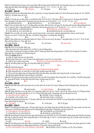 Câu 3: Xà phòng hóa 8,8 gam etyl axetat bằng 200 ml dung dịch NaOH 0,2M. Sau khi phản ứng xảy ra hoàn toàn, cô cạn
dung dịch thu được chất rắn khan có khối lượng là (cho H = 1, C = 12, O = 16, Na = 23)
A. 8,56 gam.
B. 3,28 gam.
C. 10,4 gam.
D. 8,2 gam.
N¨m 2007 – Khèi B
Câu 5: Cho tất cả các đồng phân đơn chức, mạch hở, có cùng công thức phân tử C 2H4O2 lần lượt tác dụng với: Na, NaOH,
NaHCO3. Số phản ứng xảy ra là
A. 2.
B. 3.
C. 5.
D. 4.
Câu 6: X là một este no đơn chức, có tỉ khối hơi đối với CH4 là 5,5. Nếu đem đun 2,2 gam este X với dung dịch NaOH
(dư), thu được 2,05 gam muối. Công thức cấu tạo thu gọn của X là (cho H = 1, C =12, O = 16, Na = 23)
A. HCOOCH2CH2CH3.
B. HCOOCH(CH3)2.
C. C2H5COOCH3.
D. CH3COOC2H5
Câu 7: Hai este đơn chức X và Y là đồng phân của nhau. Khi hoá hơi 1,85 gam X, thu được thể tích hơi đúng bằng thể tích
của 0,7 gam N2 (đo ở cùng điều kiện). Công thức cấu tạo thu gọn của X và Y là (cho H = 1, C = 12, N = 14, O = 16)
A. C2H5COOCH3 và HCOOCH(CH3)2.
B. HCOOC2H5 và CH3COOCH3.
C. C2H3COOC2H5 và C2H5COOC2H3.
D. HCOOCH2CH2CH3 và CH3COOC2H5
Câu 8: Cho các chất: etyl axetat, anilin, ancol (rượu) etylic, axit acrylic, phenol, phenylamoni clorua, ancol (rượu)
benzylic, p-crezol. Trong các chất này, số chất tác dụng được với dung dịch NaOH là
A. 6.
B. 4.
C. 5.
D. 3.
Câu 9: Thủy phân este có công thức phân tử C4H8O2 (với xúc tác axit), thu được 2 sản phẩm hữu cơ X và Y. Từ X có thể
điều chế trực tiếp ra Y. Vậy chất X là
A. rượu metylic.
B. etyl axetat.
C. axit fomic.
D. rượu etylic.
N¨m 2008 – Khèi A
Câu 10: Este X có các đặc điểm sau:
- Đốt cháy hoàn toàn X tạo thành CO2 và H2O có số mol bằng nhau;
- Thuỷ phân X trong môi trường axit được chất Y (tham gia phản ứng tráng gương) và chất Z (có số nguyên tử cacbon
bằng một nửa số nguyên tử cacbon trong X).
Phát biểu không đúng là:
A. Chất X thuộc loại este no, đơn chức.
B. Đốt cháy hoàn toàn 1 mol X sinh ra sản phẩm gồm 2 mol CO2 và 2 mol H2O.
C. Chất Y tan vô hạn trong nước.
D. Đun Z với dung dịch H2SO4 đặc ở 170oC thu được anken.
Câu 11: Số đồng phân este ứng với công thức phân tử C4H8O2 là
A. 6.
B. 5.
C. 2.
D. 4.
Câu 12: Phát biểu đúng là:
A. Phản ứng thủy phân este trong môi trường axit là phản ứng thuận nghịch.
B. Phản ứng giữa axit và rượu khi có H2SO4 đặc là phản ứng một chiều.
C. Tất cả các este phản ứng với dung dịch kiềm luôn thu được sản phẩm cuối cùng là muối và rượu (ancol).
D. Khi thủy phân chất béo luôn thu được C2H4(OH)2.
Câu 13: Cho glixerin trioleat (hay triolein) lần lượt vào mỗi ống nghiệm chứa riêng biệt: Na, Cu(OH) 2, CH3OH, dung dịch
Br2, dung dịch NaOH. Trong điều kiện thích hợp, số phản ứng xảy ra là
A. 4.
B. 2.
C. 3.
D. 5.
N¨m 2008 – Khèi B
Câu 14: Khi đốt cháy hoàn toàn một este no, đơn chức thì số mol CO2 sinh ra bằng số mol O2 đã phản ứng. Tên gọi của
este là
A. etyl axetat.
B. metyl axetat.
C. metyl fomiat.
D. n-propyl axetat.
Câu 15: Hợp chất hữu cơ no, đa chức X có công thức phân tử C7H12O4. Cho 0,1 mol X tác dụng vừa đủ với 100 gam dung
dịch NaOH 8% thu được chất hữu cơ Y và 17,8 gam hỗn hợp muối. Công thức cấu tạo thu gọn của X là
A. CH3COO–(CH2)2–OOCC2H5.
B. CH3OOC–(CH2)2–COOC2H5.
C. CH3OOC–CH2–COO–C3H7.
D. CH3COO–(CH2)2–COOC2H5.
Câu 16: Xà phòng hoá hoàn toàn 17,24 gam chất béo cần vừa đủ 0,06 mol NaOH. Cô cạn dung dịch sau phản ứng thu
được khối lượng xà phòng là
A. 17,80 gam.
B. 18,24 gam.
C. 16,68 gam.
D. 18,38 gam.
N¨m 2009 – Khèi A
Câu 17: Xà phòng hoá hoàn toàn 1,99 gam hỗn hợp hai este bằng dung dịch NaOH thu được 2,05 gam muối của một axit
cacboxylic và 0,94 gam hỗn hợp hai ancol là đồng đẳng kế tiếp nhau. Công thức của hai este đó là
A. CH3COOCH3 và CH3COOC2H5.
B. C2H5COOCH3 và C2H5COOC2H5.
C. CH3COOC2H5 và CH3COOC3H7.
D. HCOOCH3 và HCOOC2H5
Câu 18: Xà phòng hóa hoàn toàn 66,6 gam hỗn hợp hai este HCOOC 2H5 và CH3COOCH3 bằng dung dịch NaOH, thu được
hỗn hợp X gồm hai ancol. Đun nóng hỗn hợp X với H2SO4 đặc ở 140 oC, sau khi phản ứng xảy ra hoàn toàn thu được m
gam nước. Giá trị của m là
A. 4,05.
B. 8,10.
C. 18,00.
D. 16,20.
Câu 19: Xà phòng hoá một hợp chất có công thức phân tử C 10H14O6 trong dung dịch NaOH (dư), thu được glixerol và hỗn
hợp gồm ba muối (không có đồng phân hình học). Công thức của ba muối đó là:
A. CH2=CH-COONa, CH3-CH2-COONa và HCOONa. B. HCOONa, CH≡C-COONa và CH3-CH2-COONa.

 