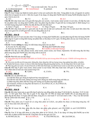 + H2
+ CH 3COOH
X  Y 
→
→
H 2 SOđa c
Ni ,t 0
4,

Este có mùi muối chín. Tên của X là
A. 2,2-đimetylpropanal.
B. 3-metylbutanal.
C. pentanal.
D. 2-metylbutanal.
N¨m 2011 – Khèi A
Câu 37: Este X được tạo thành từ etylen glicol và hai axit cacboxylic đơn chức. Trong phân tử este, số nguyên tử cacbon
nhiều hơn số nguyên tử oxi là 1. Khi cho m gam X tác dụng với dung dịch NaOH (dư) thì lượng NaOH đã phản ứng là 10
gam. Giá trị của m là
A. 14,5.
B. 17,5.
C. 15,5.
D. 16,5.
Câu 38: Đốt cháy hoàn toàn 3,42 gam hỗn hợp gồm axit acrylic, vinyl axetat, metyl acrylat và axit oleic, rồi hấp thụ toàn
bộ sản phẩm cháy vào dung dịch Ca(OH) 2 (dư). Sau phản ứng thu được 18 gam kết tủa và dung dịch X. Khối lượng X so
với khối lượng dung dịch Ca(OH)2 ban đầu đã thay đổi như thế nào?
A. Giảm 7,74 gam.
B. Giảm 7,38 gam.
C. Tăng 2,70 gam.
D. Tăng 7,92 gam.
Câu 39: Đốt cháy hoàn toàn 0,11 gam một este X (tạo nên từ một axit cacboxylic đơn chức và một ancol đơn chức) thu
được 0,22 gam CO2 và 0,09 gam H2O. Số este đồng phân của X là
A. 5.
B. 4.
C. 6.
D. 2.
N¨m 2011 – Khèi B
Câu 40: Khi cho 0,15 mol este đơn chức X tác dụng với dung dịch NaOH (dư), sau khi phản ứng kết thúc thì lượng NaOH
phản ứng là 12 gam và tổng khối lượng sản phẩm hữu cơ thu được là 29,7 gam. Số đồng phân cấu tạo của X thoả mãn các
tính chất trên là
A. 5.
B. 2.
C. 6.
D. 4.
Câu 42: Triolein không tác dụng với chất (hoặc dung dịch) nào sau đây?
A. H2 (xúc tác Ni, đun nóng).
B. Dung dịch NaOH (đun nóng).
C. H2O (xúc tác H2SO4 loãng, đun nóng).
D. Cu(OH)2 (ở điều kiện thường).
Câu 43: Cho dãy các chất: phenyl axetat, anlyl axetat, metyl axetat, etyl fomat, tripanmitin. Số chất trong dãy khi thủy
phân trong dung dịch NaOH (dư), đun nóng sinh ra ancol là
A. 3.
B. 5.
C. 4.
D. 2.
Câu 44: Phát biểu nào sau đây đúng?
A. Trong phản ứng este hoá giữa CH3COOH với CH3OH, H2O tạo nên từ trong nhóm OH của axit −COOH và H trong nhóm của
ancol -OH
B. Tất cả các este đều tan tốt trong nước, không độc, được dùng làm chất tạo hương trong công nghiệp thực phẩm, mỹ phẩm.
C. Để phân biệt benzen, toluen và stiren (ở điều kiện thường) bằng phương pháp hoá học, chỉ cần dùng thuốc thử là nước brom.
D. Phản ứng giữa axit axetic với ancol benzylic (ở điều kiện thích hợp), tạo thành benzyl axetat có mùi thơm của chuối chín.

Câu 45: Hỗn hợp X gồm vinyl axetat, metyl axetat và etyl fomat. Đốt cháy hoàn toàn 3,08 gam X, thu được 2,16 gam
H2O. Phần trăm số mol của vinyl axetat trong X là
A. 25%.
B. 72,08%.
C. 27,92%.
D. 75%.
N¨m 2012 – Khèi A
Câu 46: Cho các phát biểu sau:
(a) Chất béo được gọi chung là triglixerit hay triaxylglixerol.
(b) Chất béo nhẹ hơn nước, không tan trong nước nhưng tan nhiều trong dung môi hữu cơ.
(c) Phản ứng thủy phân chất béo trong môi trường axit là phản ứng thuận nghịch.
(d) Tristearin, triolein có công thức lần lượt là: (C17H33COO)3C3H5, (C17H35COO)3C3H5.
Số phát biểu đúng là
A. 3.
B. 2.
C. 4.
D. 1.
N¨m 2012 – Khèi B
Câu 48: Đốt cháy hoàn toàn m gam hỗn hợp X gồm hai este đồng phân cần dùng 27,44 lít khí O2, thu được 23,52 lít khí
CO2 và 18,9 gam H2O. Nếu cho m gam X tác dụng hết với 400 ml dung dịch NaOH 1M, cô cạn dung dịch sau
phản ứng thì thu được 27,9 gam chất rắn khan, trong đó có a mol muối Y và b mol muối Z (MY < MZ). Các thể tích khí
đều đo ở điều kiện tiêu chuẩn. Tỉ lệ a : b là
A. 3 : 5.
B. 3 : 2.
C. 2 : 3.
D. 4 : 3.
Câu 49: Thủy phân este X mạch hở có công thức phân tử C 4H6 O2, sản phẩm thu được có khả năng tráng bạc. Số
este X thỏa mãn tính chất trên là
A. 6.
B. 4.
C. 5.
D. 3.
Câu 50: Số trieste khi thủy phân đều thu được sản phẩm gồm glixerol, axit CH3COOH và axit C2H5COOH là
A. 2.
B. 6.
C. 4.
D. 9.
Câu 51: Este X là hợp chất thơm có công thức phân tử là C9H10O2. Cho X tác dụng với dung dịch NaOH, tạo ra hai
muối đều có phân tử khối lớn hơn 80. Công thức cấu tạo thu gọn của X là
A. HCOOC6H4C2H5.
B. C2H5COOC6H5.
C. CH3COOCH2C6H5.
D. C6H5COOC2H5.

 