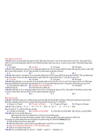 Thủy phân este đa chức.
Câu 42. Este X có công thức đơn giản là CHO. Đốt cháy hoàn toàn 1 mol X thu được dưới 6 mol CO 2. Thuỷ phân hoàn
toàn 0,1 mol X cần dung dịch chứa 0,2 mol NaOH thu được muối của axit no và ancol no hai chức. Tính khối lượng muối
thu được?
A. 13,6 gam
B. 13,4 gam
C. 16,4 gam
D. 10,8 gam
Câu 43. Thuỷ phân hoàn toàn este X có công thức phân tử là C 6H10O4 trong NaOH thu được hỗn hợp hai muối và một chất
hữu cơ đơn chức (chứa C, H, O). Hãy cho biết X có bao nhiêu công thức cấu tạo?
A. 4
B. 3
C. 2
D. 5
Câu 44. Đun nóng 0,1 mol đieste X có công thức phân tử là C 4H6O4 trong 200,0 ml dung dịch NaOH 1,5M, sau phản ứng
hoàn toàn, đem cô cạn cẩn thận thì thu được m gam chất rắn và ancol đơn chức Y. Vậy giá trị của m là:
A. 17,6 gam
B. 13,6 gam
C. 15,6 gam
D. 20,4 gam
Câu 45. Hợp chất hữu cơ no, đa chức X có công thức phân tử là C6H10O4. Cho 0,1 mol X tác dụng vừa đủ với 100,0 gam
dung dịch NaOH 8,0% thu được hợp chất hữu cơ Y và 7,8 gam hỗn hợp hai ancol. Công thức cấu tạo thu gọn của X là:
A. CH3COO-CH2-OOCC2H5 B. CH3OOC-CH2-COOCH2CH3
C. CH3OOCCOOCH2CH2CH3
D. CH3COO-CH2-COOC2H5
Câu 45. Chất hữu cơ X có công thức phân tử là C6H10O4. X không tác dụng với Na. Thuỷ phân X thu được axit hai chức
và ancol Y đơn chức. Hãy cho biết X có bao nhiêu công thức cấu tạo?
A. 1
B. 4
C. 3
D. 2
Phản ứng của gốc.
Câu 46. Tính khối lượng axit và khối lượng ancol ban đầu cần lấy để điều chế được 100,0 gam poli(metyl metacrylat).
Biết hiệu suất phản ứng este hoá và phản ứng trùng hợp lần lượt là 62,5% và 80,0%?
A. 86 gam và 32 gam
B. 172 gam và 64 gam
C. 172 gam và 92 gam
D. 129 gam và 48 gam
xt
xt
→ Y + H2O và (2) Y + X 
→ Z + H2O
Câu 47. Cho sơ đồ sau: (1) X + O2 
Hãy cho biết X, Y có thể là chất nào sau đây:
A. C2H5OH và CH3CHO
B. C2H5OH và CH3COOH
C. CH3CHO và CH3COOH D. C6H12O6 và CH3COOH
Câu 48. Este X có các đặc điểm sau:
-Đốt cháy hoàn toàn X tạo thành CO2 và H2O có số mol bằng nhau;
-Thuỷ phân X trong môi trường axit được chất Y (tham gia phản ứng tráng gương) và chất Z (có
số nguyên tử cacbon bằng một nửa số nguyên tử cacbon trong X). Phát biểu không đúng là:
A. Chất X thuộc loại este no, đơn chức.
B. Đốt cháy hoàn toàn 1 mol X sinh ra sản phẩm gồm 2 mol CO2 và 2 mol H2O.
C. Đun Z với dung dịch H2SO4 đặc ở 1700C thu được anken.
D. Chất Y tan vô hạn trong nước.
Câu 49. Cho sơ đồ phản ứng sau: Este X + NaOH → muối X + chất hữu cơ Y.

 