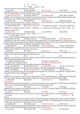 → Y1
Y + O2 xt
Y1 + NaOH → muối X + H2O.
Hãy cho biết chất nào sau đây thỏa mãn sơ đồ trên?
A. etyl axetat
B. metyl propionat
C. vinyl axetat
D. etyl fomat
Câu 50. Hợp chất hữu cơ X có công thức phân tử là C3H4O2. Thủy phân X trong môi trường axit thì thu được hai chất hữu
cơ Y và Z. Hãy cho biết X, Y, Z có cùng tính chất gì sau đây?
A. phản ứng tráng gương
B. tác dụng với H2/Ni,t0
C. tác dụng với Na
D. tác dụng với NaOH
Câu 51. Este X có công thức phân tử C8H8O2. Thuỷ phân hoàn toàn X trong dung dịch NaOH thu được dung dịch chứa
hỗn hợp hai muối. X không có phản ứng tráng gương. Tên gọi của X là:
A. benzyl axetat
B. benzyl fomat
C. phenyl axetat
D. phenyl propionat
Câu 52. Cho sơ đồ sau: C4H7ClO2 + NaOH → muối X + Y + NaCl. Biết rằng cả X, Y đều tác dụng với Cu(OH) 2 . Vậy
công thức cấu tạo của chất có công thức phân tử C4H7ClO2 là :
A. CH3COO-CHCl-CH3
B. HCOO-CH2CHCl-CH3
C. HCOOCH2-CH2-CH2Cl D. Cl-CH2-COOCH=CH2
t0
Câu 53. Cho sơ đồ phản ứng sau: C4H6O2Cl2 + NaOH dư 
→ muối của axit X (đơn chức) + H2O + NaCl. Vậy
công thức của muối X là:
A. CH3COONa
B. HOCH2COONa
C. C2H3COONa
D. HCOONa
Câu 54. Cho sơ đồ chuyển hoá sau: C3H4O2 + NaOH → X + Y
X + H2SO4 loãng → Z + T
Biết Y và Z đều có phản ứng tráng gương. Hai chất Y, Z tương ứng là:
A. HCOONa, CH3CHO
B. HCHO, CH3CHO
C. CH3CHO, HCOOH
D. HCHO, HCOOH
Câu 55. Este X đơn chức tác dụng với NaOH đun nóng thu được muối Y có công thức phân tử là C3H3O2Na và ancol Z.
Oxi hóa Z bằng CuO nung nóng thu được anđehit. Cho anđehit đó tác dụng với AgNO 3 dư trong dung dịch NH3 đun nóng
thu được số mol Ag gấp 4 lần số mol anđehit. Vâtỵ công thức cấu tạo của X là:
A. CH3COOC2H5
B. CH2=C(CH3)COOCH3
C. CH2=CHCOOCH3
D. (CH2=CHCOO)2C2H4
Câu 56. Chất X có công thức cấu tạo sau: CH2=CH-O-CH=O. Hãy cho biết khi đun nóng 0,1 mol X trong dung dịch
NaOH có chứa Cu(OH)2 dư. Tính số mol Cu2O thu được.
A. 0,10 mol
B. 0,30 mol
C. 0,20 mol
D. 0,15 mol
Câu 57. Hãy cho biết khi cho metyl acrylat tác dụng với: (1) NaOH; (2) Br 2/CCl4; (3) H2/Ni, t0; (4) AgNO3/NH3, t0 và (5)
Cu(OH)2/OH-,t0. Hãy cho biết có bao nhiêu phản ứng xảy ra?
A. 5
B. 4
C. 2
D. 3
Câu 58. Có các chất lỏng sau: etylaxetat, etylfomat, glixerol trifomat và glixerol triaxetat. Hãy cho biết cặp hóa chất nào
có thể sử dụng để phân biệt các chất lỏng trên ?
A. Cu(OH)2 và dung dịch H2SO4
B. CuSO4 và dung dịch NH3
C. AgNO3/NH3 và dung dịch NaOH
D. Cu(OH)2 và dung dịch NaOH
Câu 59. Poli(vinyl axetat)) là polime được điều chế bằng phản ứng trùng hợp:
A. CH2=CH-COO-CH3
B. C2H5COO-CH=CH2
C. CH3COO-CH=CH2
D. CH2=CH-COO-C2H5.
Câu 60. Polime dùng để chế tạo thuỷ tinh hữu cơ (plexiglas) được điều chế bằng phản ứng trùng hợp:
A. CH2=CHCOOCH3
B. CH2=C(CH3)COOCH3
C. CH3COOCH=CH2
D. C6H5CH=CH2
Câu 61. Cho etylfomat lần lượt vào mỗi ống nghiệm chứa riêng biệt: Na, AgNO 3/NH3, dung dịch Br2, dung dịch NaOH..
Trong điều kiện thích hợp, số phản ứng xảy ra là:
A. 3
B. 4
C. 2
D. 5
Câu 62. Cho vinyl axetat tác dụng với Br2 thu được chất hữu cơ Y. Thủy phân hoàn toàn Y trong dung dịch NaOH loãng
đun nóng, thu được dung dịch chứa hai muối và chất hữu cơ Z (chứa C, H, O). Vậy Z là chất nào sau đây?
A. OCH-CHO
B. CH3CHO
C. HOCH2CHO
D. CH3CH2OH
Phản ứng cháy.
Câu 63. Đốt cháy hoàn toàn este đơn chức no, đơn chức X thu cần a mol O2 và thu được a mol H2O. Hãy cho biết khi đun
nóng 0,1 mol X trong dung dịch NaOH (vừa đủ) thì thu được bao nhiêu gam muối?
A. 6,8 gam
B. 8,2 gam
C. 9,6 gam
D. 9,4 gam
Câu 64. Đốt cháy a gam một este no đơn chức mạch hở cần 11,76 lít O2 và thu được 9,408 lít CO2 (thể tích các khí đo ở
đktc). Vậy công thức phân tử của este X là:
A. C2H4O2
B. C3H6O2
C. C4H8O2
D. C5H10O2
Câu 65. Đốt cháy hoàn 8,72 gam este X thu được 15,84 gam CO2 và 5,04 gam H2O. Vậy công thức phân tử của X là:
A. C6H8O6
B. C4H6O4
C. C9H14O6
D.
C6H10O4
Câu 66. Khi đốt cháy hoàn toàn 4,4 gam chất hữu cơ X đơn chức thu được sản phẩm cháy chỉ gồm 4,48 lít CO 2 (đktc) và
3,6 gam nước. Nếu cho 4,4 gam hợp chất X tác dụng với dung dịch NaOH vừa đủ đến khi phản ứng hoàn toàn, thu được
4,8 gam muối của axit hữu cơ Y và chất hữu cơ Z. Tên của X là:
A. etyl propionat
B. isopropyl axetat
C. metyl propionat
D. etyl axetat
Câu 67. Đốt cháy hoàn toàn m gam este X thu được 4,48 lít CO2 (đktc) và 3,6 gam H2O. Mặt khác, m gam X phản ứng
vừa đủ với 100,0 ml dung dịch NaOH 0,5M thu được 4,8 gam muối. Vậy X là:
A. etyl axetat
B. iso-propyl fomat
C. metyl propionat
D. vinyl axetat

 