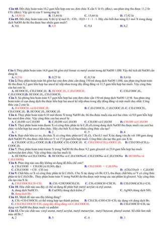 Câu 68. Đốt cháy hoàn toàn 10,2 gam hỗn hợp este no, đơn chức X cần V lít O2 (đktc), sau phản ứng thu được 11,2 lít
CO2 (đktc). Vậy giá trị của V tương ứng là:
A. 14,56 lít
B. 13,44 lít
C. 15,68 lít
D. 17,92 lít
Câu 69. Đốt cháy hoàn toàn este X thì tỷ lệ mol O2 : CO2 : H2O = 1 : 1 : 1. Hãy cho biết đun nóng 0,1 mol X trong dung
dịch NaOH dư thì thu được bao nhiêu gam muối?
A. 9,6
B. 6,8
C. 9,4
D. 8,2

Câu 1.Thủy phân hoàn toàn 14,8 gam hh gồm etyl fomat và metyl axetat trong dd NaOH 1,0M. Vậy thể tích dd NaOH cần
dùng là:
A. 0,2 lít
B. 0,25 lít
C. 0,3 lít
D. 0,4 lít
Câu 2.Thủy phân hoàn toàn hh gồm hai este đơn chức cần dùng 150 ml dung dịch NaOH 1,0M, sau phản ứng hoàn toàn
thì thu được 6,2 gam hỗn hợp hai ancol kế tiếp nhau trong dãy đồng đẳng và 11,5 gam hỗn hợp hai muối. Vậy công thức
của hai este là:
A. HCOOCH3, CH3COOC2H5 B. HCOOC2H5, C2H3COOCH3
C. CH3COOC2H5,
C2H3COOCH3D. HCOOC2H5, CH3COOCH3
Câu 3. Xà phòng hóa hoàn toàn 9,7 gam hỗn hợp hai este đơn chức cần 150 ml dung dịch NaOH 1,0 M. Sau phản ứng
hoàn toàn cô cạn dung dịch thu được hỗn hợp hai ancol kế tiếp nhau trong dãy đồng đẳng và một muối duy nhất. Công
thức của 2 este là:
A. H-COOCH3 và H-COOC2H5
B. C2H3COOCH3, C2H3COOC2H5 C. CH3COOCH3,
CH3COOC2H5 D. HCOOC2H5, HCOOC3H7
Câu 4. Thuỷ phân hoàn toàn 0,10 mol đieste X trong NaOH dư, thì thu được muối của axit hai chức và 9,0 gam hỗn hợp
hai ancol đơn chức. Vậy công thức của hai ancol là:
A. C2H5OH và C3H7OH
B. C2H3OH và C2H5OH
C. CH3OH và C2H5OH
D. CH3OH và C3H5OH
Câu 5. Thuỷ phân hoàn toàn đieste X có công thức phân tử là C6H10O4 trong dung dịch NaOH thu được muối của axit hai
chức và hỗn hợp hai ancol đơn chức. Hãy cho biết X có bao nhiêu công thức cấu tạo?
A. 3
B. 2
C. 5
D. 4
Câu 6. Hợp chất hữu cơ no, đa chức X có công thức phân tử C7H12O4. Cho 0,1 mol X tác dụng vừa đủ với 100 gam dung
dịch NaOH 8% thu được chất hữu cơ Y và 17,8 gam hỗn hợp muối. Công thức cấu tạo thu gọn của X là:
A. CH3OOC-(CH2)2-COOC2H5 B. CH3OOC-CH2-COOC3H7 C. CH3COO-(CH2)2-OOCC2H5 D. CH3COO-(CH2)2COOC2H5
Câu 7. Thuỷ phân hoàn toàn trieste X trong NaOH thì thu được 9,2 gam glixerol và 23,0 gam hỗn hợp hai muối
cacboxylat đơn chức. Vậy công thức của hai muối là:
A. HCOONa và CH3COONa B. HCOONa và C3H7COONa C. CH3COONa và C2H3COONa D. HCOONa và
C2H3COONa
Câu 8. Phản ứng nào sau đây không sử dụng để điều chế este?
A. CH3COOH + CH3OH (xt H2SO4 đặc)
B. CH3COOH + C6H5ONa
C. CH3COOH + CHCH (xt)
D. (CH3CO)2O + C6H5OH
Câu 9. Chất hữu cơ X có công thức phân tử là C5H8O2. Cho X tác dụng với Br2/CCl4 thu được chất hữu cơ Y có công thức
phân tử là C5H8O2Br2. Thủy phân hoàn toàn Y trong NaOH dư thu được một trong các sản phẩm là glixerol. Vậy công thức
cấu tạo của X là:
A. CH3COOCH2CH=CH2
B. CH2=CHCOOCH2CH3
C. CH3-COOCH=CHCH3 D. CH3COOC(CH3)=CH2
Câu 10. Hóa chất nào sau đây có thể sử dụng để phân biệt metyl acrylat và etyl axetat.
A. dung dịch NaHCO3
B. Cu(OH)2/dung dịch kiềm, t0
C. AgNO3/dung dịch NH3
D. dung dịch Br2
Câu 11. Mệnh đề nào sau đây không đúng?
A. CH2=CH-COOCH3 có thể trùng hợp tạo thành polime
B. CH3CH2-COO-CH=CH2 tác dụng với dung dịch Br2
C. CH3CH2COOCH=CH2 cùng dãy đồng đẳng với C2H3COOCH3
D. CH3COOCH=CH2 tác
dụng với NaOH thu được muối và anđehit
Câu 12. Cho các chất sau: vinyl axetat, metyl acrylat, metyl metacrylat, metyl benzoat, phenyl axetat. Số chất làm mất
màu dd Br2?
A. 2
B. 5
C. 4
D. 3

 