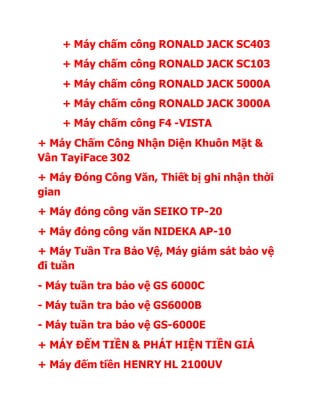 + Máy chấm công RONALD JACK SC403 
+ Máy chấm công RONALD JACK SC103 
+ Máy chấm công RONALD JACK 5000A 
+ Máy chấm công RONALD JACK 3000A 
+ Máy chấm công F4 -VISTA 
+ Máy Chấm Công Nhận Diện Khuôn Mặt & 
Vân TayiFace 302 
+ Máy Đóng Công Văn, Thiết bị ghi nhận thời 
gian 
+ Máy đóng công văn SEIKO TP-20 
+ Máy đóng công văn NIDEKA AP-10 
+ Máy Tuần Tra Bảo Vệ, Máy giám sát bảo vệ 
đi tuần 
- Máy tuần tra bảo vệ GS 6000C 
- Máy tuần tra bảo vệ GS6000B 
- Máy tuần tra bảo vệ GS-6000E 
+ MÁY ĐẾM TIỀN & PHÁT HIỆN TIỀN GIẢ 
+ Máy đếm tiền HENRY HL 2100UV 
 
