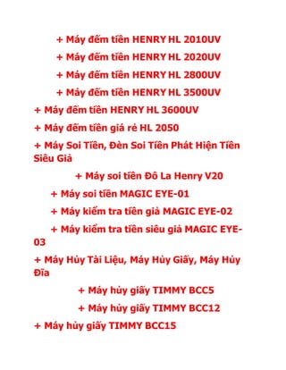 + Máy đếm tiền HENRY HL 2010UV 
+ Máy đếm tiền HENRY HL 2020UV 
+ Máy đếm tiền HENRY HL 2800UV 
+ Máy đếm tiền HENRY HL 3500UV 
+ Máy đếm tiền HENRY HL 3600UV 
+ Máy đếm tiền giá rẻ HL 2050 
+ Máy Soi Tiền, Đèn Soi Tiền Phát Hiện Tiền 
Siêu Giả 
+ Máy soi tiền Đô La Henry V20 
+ Máy soi tiền MAGIC EYE-01 
+ Máy kiểm tra tiền giả MAGIC EYE-02 
+ Máy kiểm tra tiền siêu giả MAGIC EYE- 
03 
+ Máy Hủy Tài Liệu, Máy Hủy Giấy, Máy Hủy 
Đĩa 
+ Máy hủy giấy TIMMY BCC5 
+ Máy hủy giấy TIMMY BCC12 
+ Máy hủy giấy TIMMY BCC15 
 