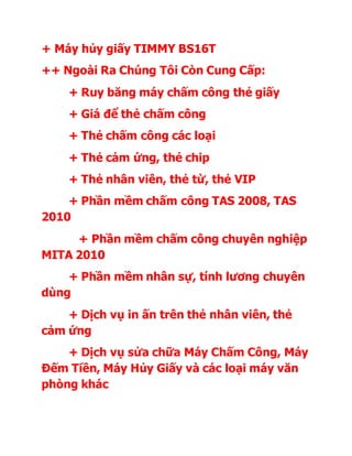 + Máy hủy giấy TIMMY BS16T 
++ Ngoài Ra Chúng Tôi Còn Cung Cấp: 
+ Ruy băng máy chấm công thẻ giấy 
+ Giá để thẻ chấm công 
+ Thẻ chấm công các loại 
+ Thẻ cảm ứng, thẻ chip 
+ Thẻ nhân viên, thẻ từ, thẻ VIP 
+ Phần mềm chấm công TAS 2008, TAS 
2010 
+ Phần mềm chấm công chuyên nghiệp 
MITA 2010 
+ Phần mềm nhân sự, tính lương chuyên 
dùng 
+ Dịch vụ in ấn trên thẻ nhân viên, thẻ 
cảm ứng 
+ Dịch vụ sửa chữa Máy Chấm Công, Máy 
Đếm Tiền, Máy Hủy Giấy và các loại máy văn 
phòng khác 

