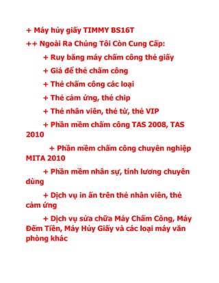 + Máy hủy giấy TIMMY BS16T
++ Ngoài Ra Chúng Tôi Còn Cung Cấp:
+ Ruy băng máy chấm công thẻ giấy
+ Giá để thẻ chấm công
+ Thẻ chấm công các loại
+ Thẻ cảm ứng, thẻ chip
+ Thẻ nhân viên, thẻ từ, thẻ VIP
+ Phần mềm chấm công TAS 2008, TAS
2010
+ Phần mềm chấm công chuyên nghiệp
MITA 2010
+ Phần mềm nhân sự, tính lương chuyên
dùng
+ Dịch vụ in ấn trên thẻ nhân viên, thẻ
cảm ứng
+ Dịch vụ sửa chữa Máy Chấm Công, Máy
Đếm Tiền, Máy Hủy Giấy và các loại máy văn
phòng khác
 