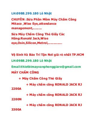 LH:0988.299.180 Lê Nhật
CHUYÊN :Sửa Phần Mềm Máy Chấm Công
Mitaco ,Wise Eye,attendance
management,.........
Sửa Máy Chấm Công Thẻ Giấy Các
Hãng:Ronald Jack,Wise
eye,Osin,Silicon,Metrol,..............
Vệ Sinh Và Bảo Trì Tận Nơi giá rẻ nhất TP.HCM
LH:0988.299.180 Lê Nhật
Email:thietbimayvanphonggiare@gmail.com
MÁY CHẤM CÔNG
+ Máy Chấm Công Thẻ Giấy
+ Máy chấm công RONALD JACK RJ
2200A
+ Máy chấm công RONALD JACK RJ
2200N
+ Máy chấm công RONALD JACK RJ
3300A
 